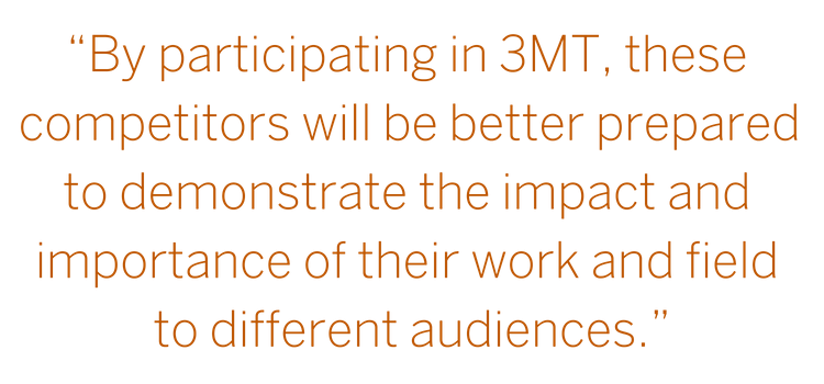 “Graduate Students at the university are conducting research with tremendous potential—by participating in 3MT, these competitors will be better prepared to demonstrate the impact and importance of their work and field." --John Dalton